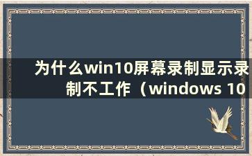 为什么win10屏幕录制显示录制不工作（windows 10屏幕录制显示录制不工作）